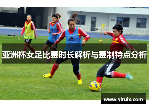亚洲杯女足比赛时长解析与赛制特点分析