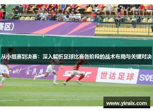 从小组赛到决赛：深入解析足球比赛各阶段的战术布局与关键对决