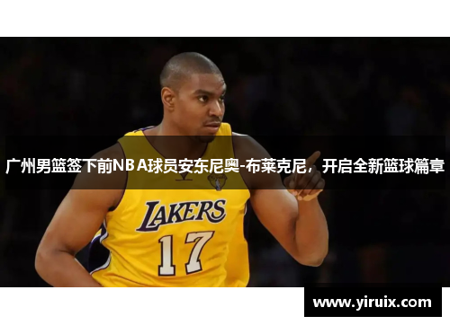 广州男篮签下前NBA球员安东尼奥-布莱克尼，开启全新篮球篇章